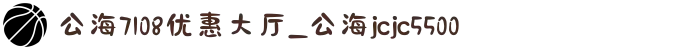公海7108优惠大厅_公海jcjc5500
